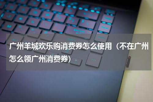 广州羊城欢乐购消费券怎么使用（不在广州怎么领广州消费券）