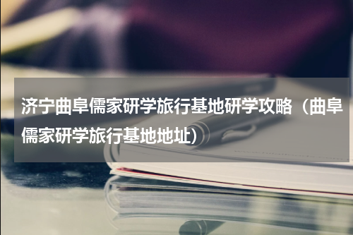 济宁曲阜儒家研学旅行基地研学攻略（曲阜儒家研学旅行基地地址）