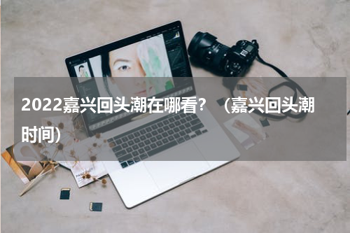 2022嘉兴回头潮在哪看？（嘉兴回头潮时间）