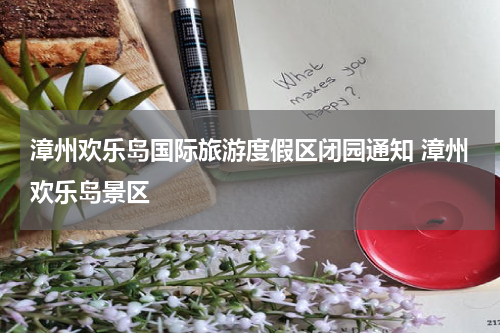 漳州欢乐岛国际旅游度假区闭园通知 漳州欢乐岛景区