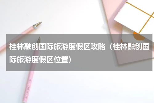 桂林融创国际旅游度假区攻略（桂林融创国际旅游度假区位置）