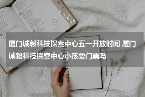 厦门诚毅科技探索中心五一开放时间 厦门诚毅科技探索中心小孩要门票吗