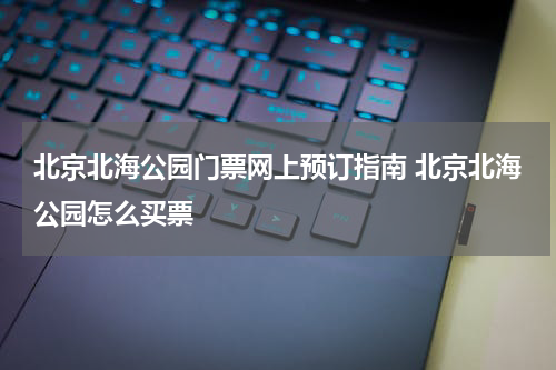 北京北海公园门票网上预订指南 北京北海公园怎么买票