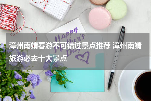 漳州南靖春游不可错过景点推荐 漳州南靖旅游必去十大景点