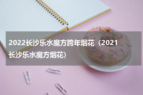 2022长沙乐水魔方跨年烟花（2021长沙乐水魔方烟花）