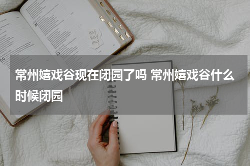 常州嬉戏谷现在闭园了吗 常州嬉戏谷什么时候闭园