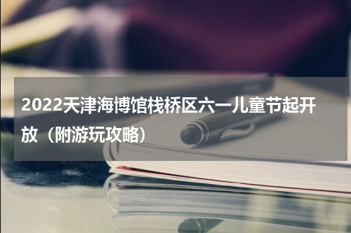 2022天津海博馆栈桥区六一儿童节起开放（附游玩攻略）