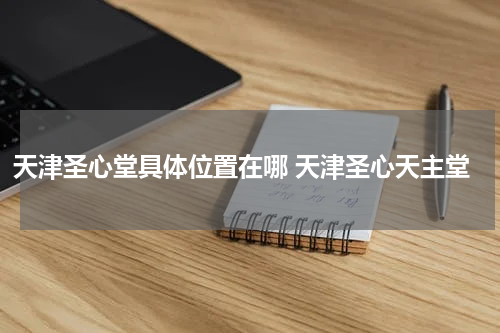 天津圣心堂具体位置在哪 天津圣心天主堂