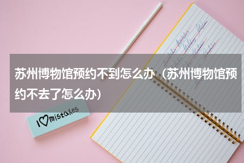 苏州博物馆预约不到怎么办（苏州博物馆预约不去了怎么办）