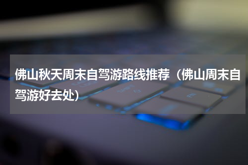 佛山秋天周末自驾游路线推荐（佛山周末自驾游好去处）