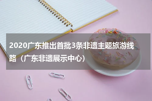 2020广东推出首批3条非遗主题旅游线路（广东非遗展示中心）