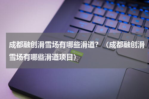 成都融创滑雪场有哪些滑道？（成都融创滑雪场有哪些滑道项目）