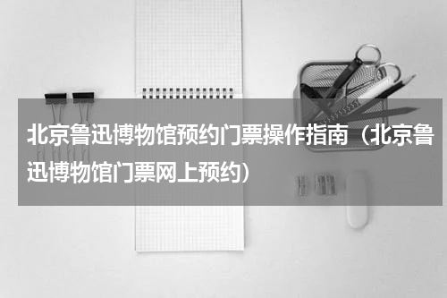 北京鲁迅博物馆预约门票操作指南（北京鲁迅博物馆门票网上预约）