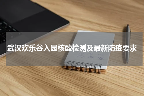 武汉欢乐谷入园核酸检测及最新防疫要求