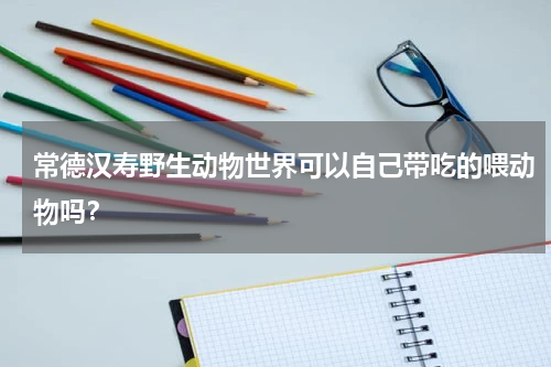 常德汉寿野生动物世界可以自己带吃的喂动物吗？