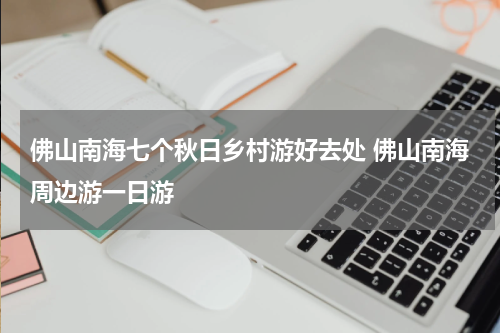 佛山南海七个秋日乡村游好去处 佛山南海周边游一日游