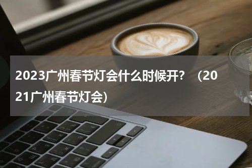 2023广州春节灯会什么时候开？（2021广州春节灯会）