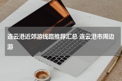 连云港近郊游线路推荐汇总 连云港市周边游