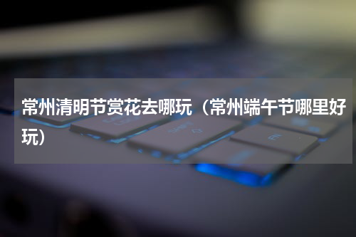 常州清明节赏花去哪玩（常州端午节哪里好玩）