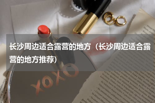 长沙周边适合露营的地方（长沙周边适合露营的地方推荐）