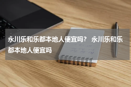 永川乐和乐都本地人便宜吗？ 永川乐和乐都本地人便宜吗