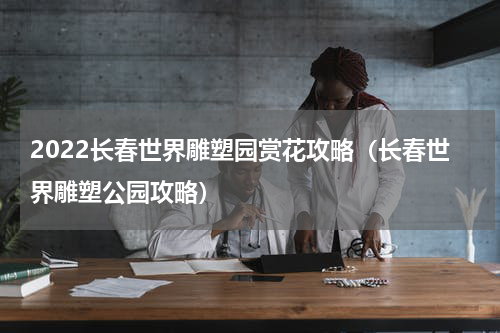 2022长春世界雕塑园赏花攻略（长春世界雕塑公园攻略）