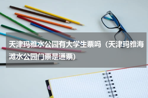 天津玛雅水公园有大学生票吗（天津玛雅海滩水公园门票是通票）
