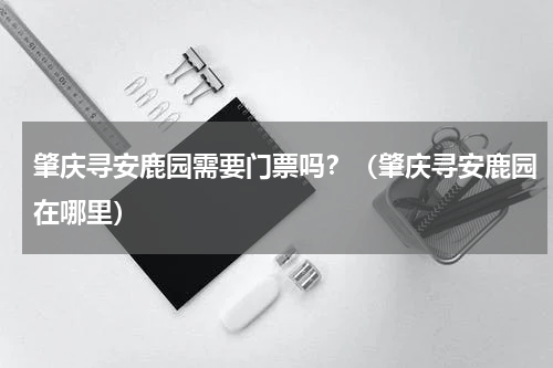 肇庆寻安鹿园需要门票吗？（肇庆寻安鹿园在哪里）