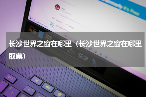 长沙世界之窗在哪里（长沙世界之窗在哪里取票）