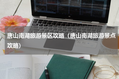 唐山南湖旅游景区攻略（唐山南湖旅游景点攻略）
