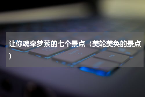 让你魂牵梦萦的七个景点（美轮美奂的景点）