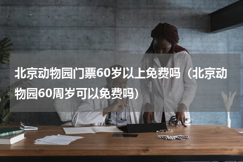 北京动物园门票60岁以上免费吗（北京动物园60周岁可以免费吗）