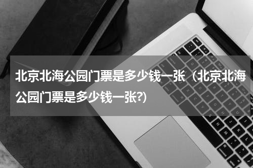 北京北海公园门票是多少钱一张（北京北海公园门票是多少钱一张?）