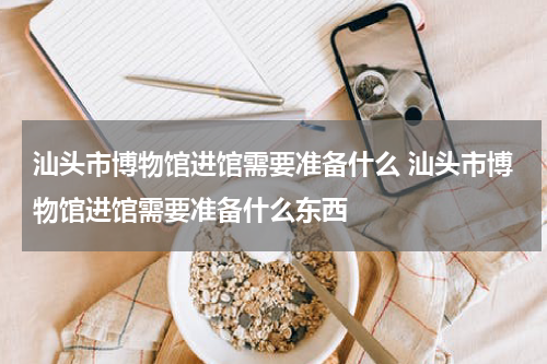 汕头市博物馆进馆需要准备什么 汕头市博物馆进馆需要准备什么东西