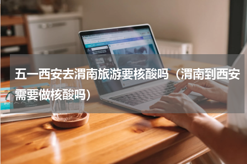 五一西安去渭南旅游要核酸吗（渭南到西安需要做核酸吗）