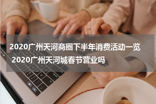 2020广州天河商圈下半年消费活动一览 2020广州天河城春节营业吗