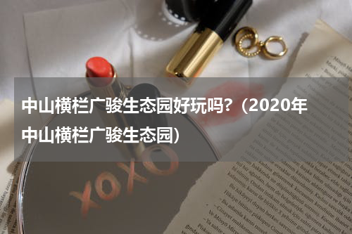 中山横栏广骏生态园好玩吗?（2020年中山横栏广骏生态园）