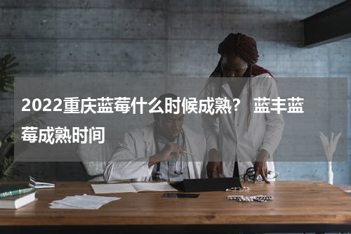 2022重庆蓝莓什么时候成熟？ 蓝丰蓝莓成熟时间