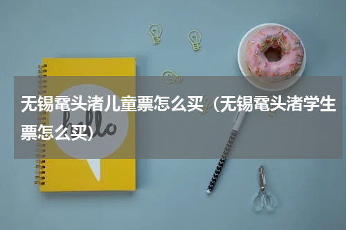 无锡鼋头渚儿童票怎么买（无锡鼋头渚学生票怎么买）