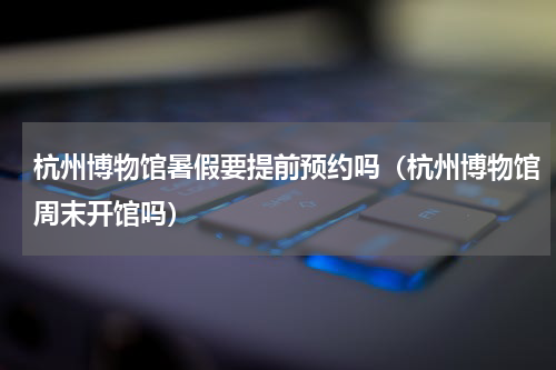 杭州博物馆暑假要提前预约吗（杭州博物馆周末开馆吗）