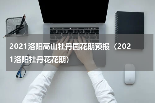 2021洛阳高山牡丹园花期预报（2021洛阳牡丹花花期）