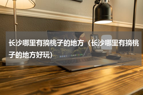长沙哪里有摘桃子的地方（长沙哪里有摘桃子的地方好玩）