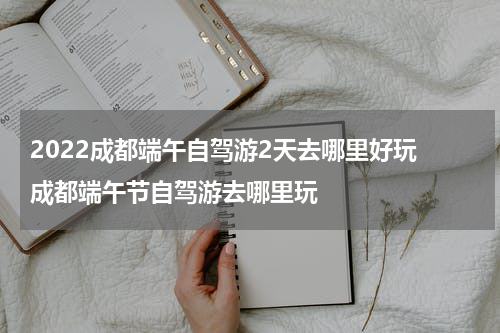 2022成都端午自驾游2天去哪里好玩 成都端午节自驾游去哪里玩