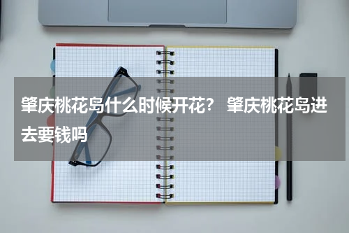 肇庆桃花岛什么时候开花？ 肇庆桃花岛进去要钱吗