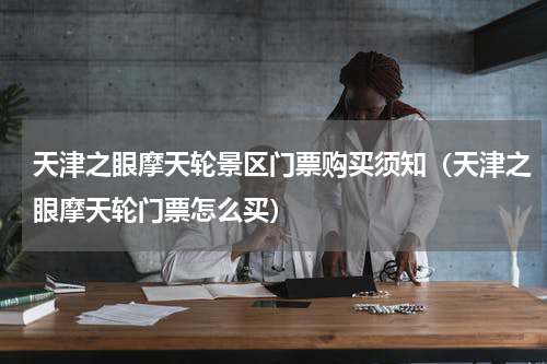 天津之眼摩天轮景区门票购买须知（天津之眼摩天轮门票怎么买）