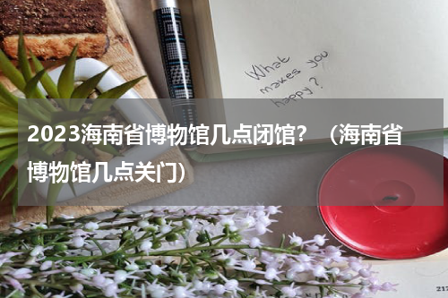 2023海南省博物馆几点闭馆？（海南省博物馆几点关门）