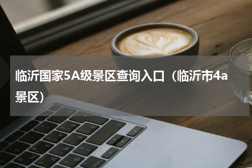 临沂国家5A级景区查询入口（临沂市4a景区）