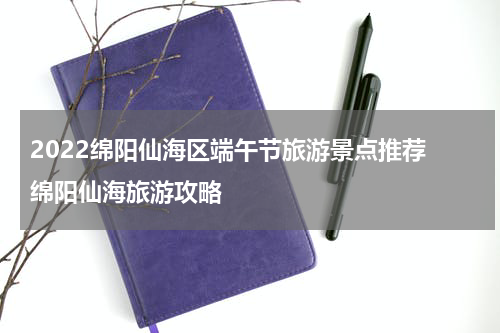 2022绵阳仙海区端午节旅游景点推荐 绵阳仙海旅游攻略