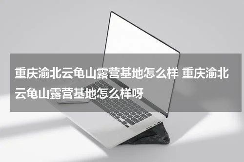 重庆渝北云龟山露营基地怎么样 重庆渝北云龟山露营基地怎么样呀
