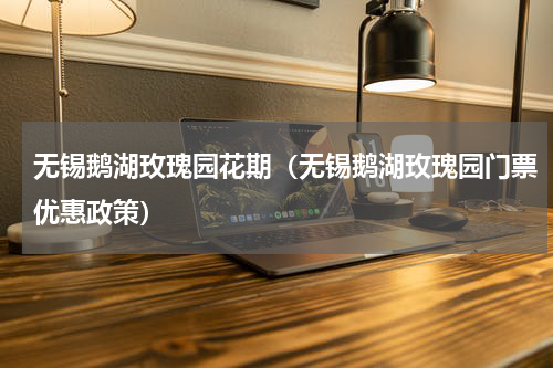 无锡鹅湖玫瑰园花期（无锡鹅湖玫瑰园门票优惠政策）